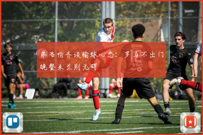 弗洛伦齐谈输球心态：罗马不出门晚餐米兰则无碍
