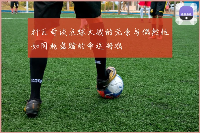 科瓦奇谈点球大战的无奈与偶然性如同轮盘赌的命运游戏