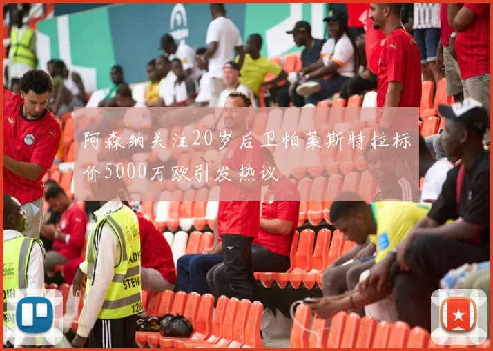 阿森纳关注20岁后卫帕莱斯特拉标价5000万欧引发热议