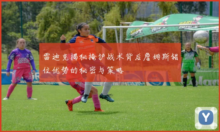 雷迪克揭秘掩护战术背后詹姆斯错位优势的秘密与策略