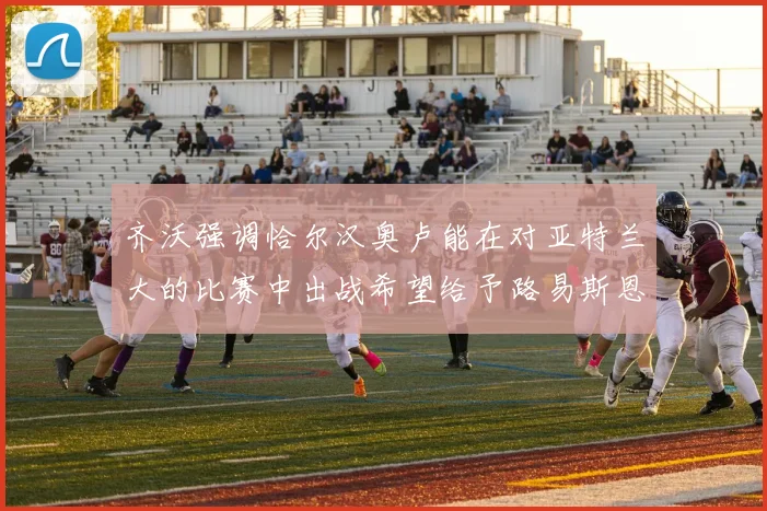 齐沃强调恰尔汉奥卢能在对亚特兰大的比赛中出战希望给予路易斯恩里克更多时间和信任