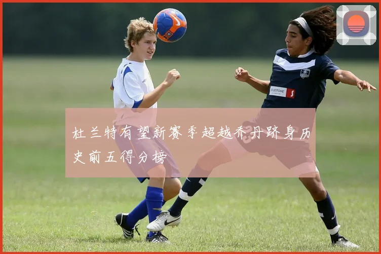 杜兰特有望新赛季超越乔丹跻身历史前五得分榜