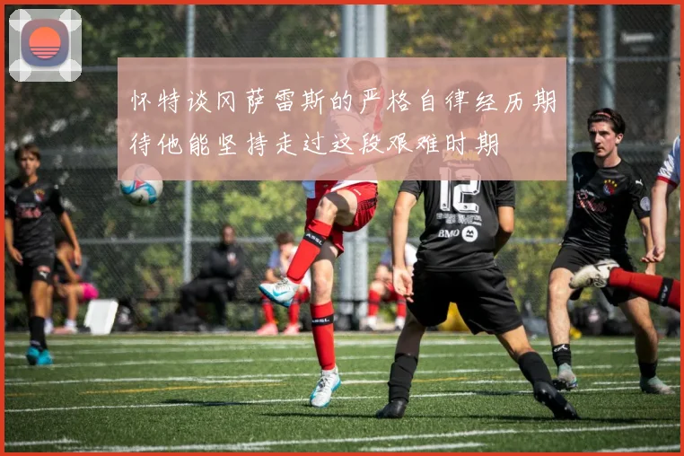 怀特谈冈萨雷斯的严格自律经历期待他能坚持走过这段艰难时期