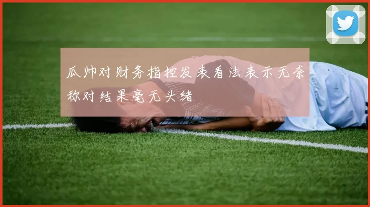 瓜帅对财务指控发表看法表示无奈称对结果毫无头绪