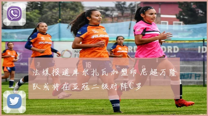 法媒报道库尔扎瓦加盟印尼超万隆队或将在亚冠二级对阵C罗
