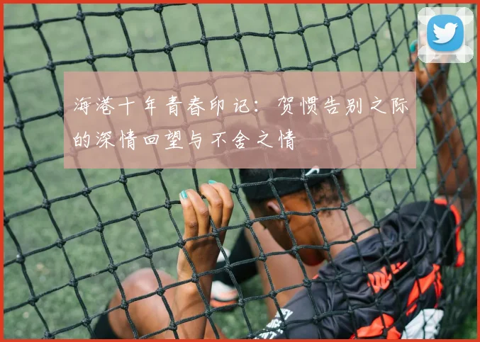 海港十年青春印记：贺惯告别之际的深情回望与不舍之情