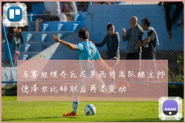 马赛经理乔瓦尼罗西将离队继主帅德泽尔比辞职后再添变动