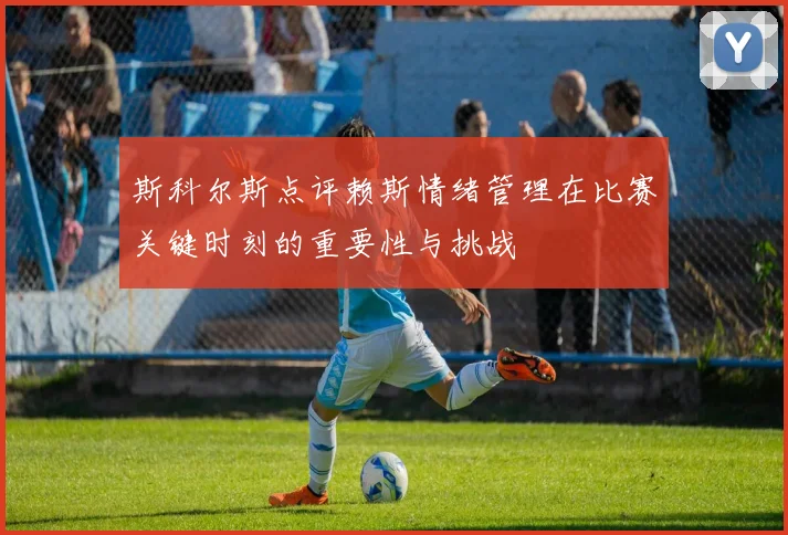 斯科尔斯点评赖斯情绪管理在比赛关键时刻的重要性与挑战