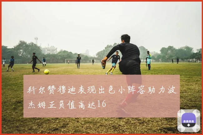 科尔赞穆迪表现出色小阵容助力波杰姆正负值高达16