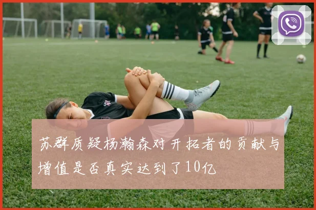 苏群质疑杨瀚森对开拓者的贡献与增值是否真实达到了10亿