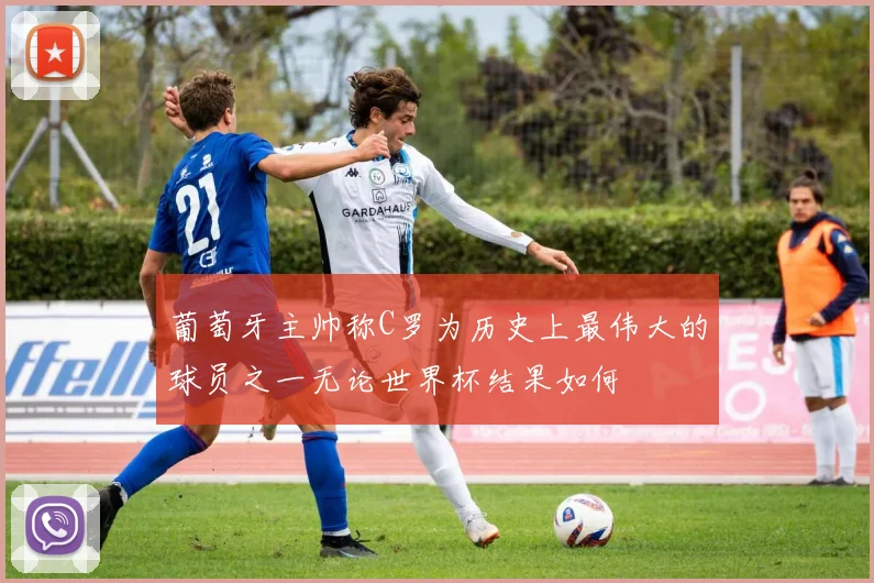 葡萄牙主帅称C罗为历史上最伟大的球员之一无论世界杯结果如何