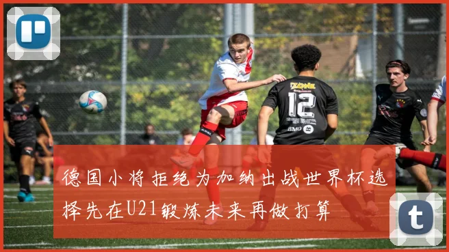 德国小将拒绝为加纳出战世界杯选择先在U21锻炼未来再做打算