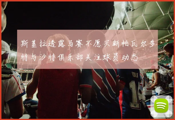 斯基拉透露马赛不愿买断帕瓦尔多特与沙特俱乐部关注球员动态