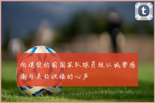 向退役的前国家队球员致以诚挚感谢与美好祝福的心声