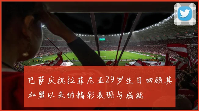 巴萨庆祝拉菲尼亚29岁生日回顾其加盟以来的精彩表现与成就