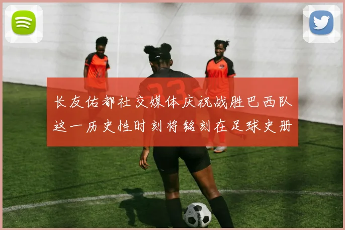 长友佑都社交媒体庆祝战胜巴西队这一历史性时刻将铭刻在足球史册中