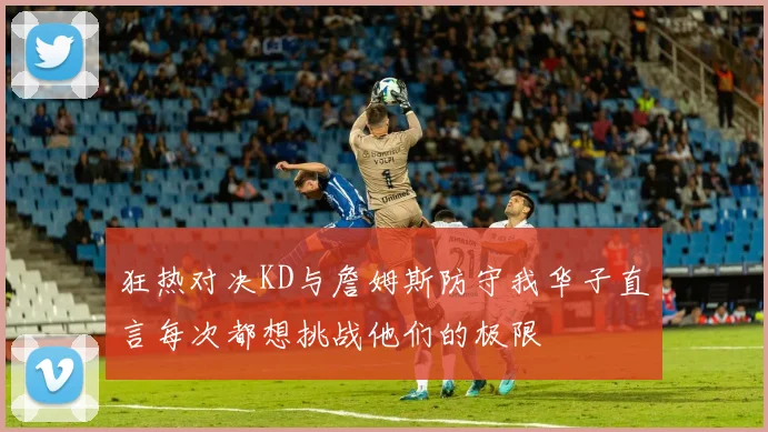 狂热对决KD与詹姆斯防守我华子直言每次都想挑战他们的极限