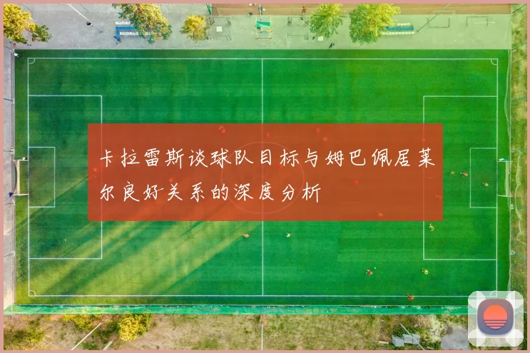 卡拉雷斯谈球队目标与姆巴佩居莱尔良好关系的深度分析