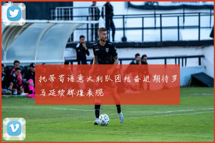 托蒂寄语意大利队团结奋进期待罗马延续辉煌表现