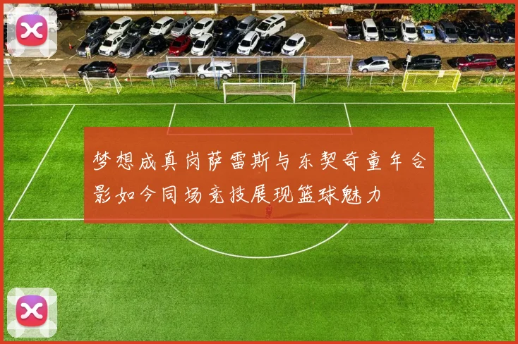 梦想成真岗萨雷斯与东契奇童年合影如今同场竞技展现篮球魅力