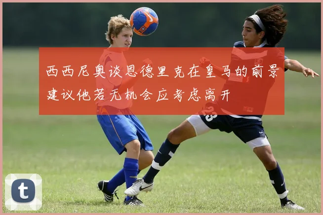 西西尼奥谈恩德里克在皇马的前景建议他若无机会应考虑离开