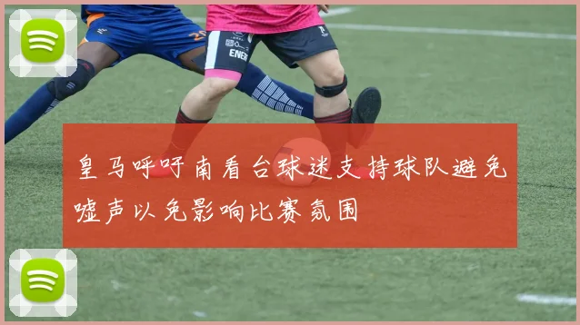 皇马呼吁南看台球迷支持球队避免嘘声以免影响比赛氛围