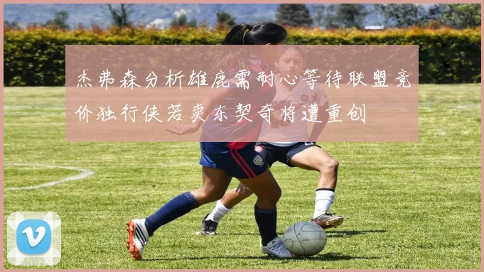 杰弗森分析雄鹿需耐心等待联盟竞价独行侠若卖东契奇将遭重创