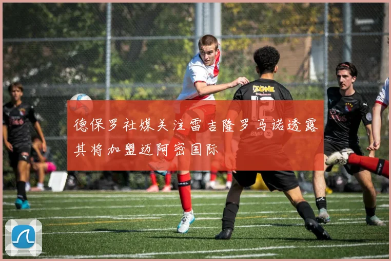 德保罗社媒关注雷吉隆罗马诺透露其将加盟迈阿密国际