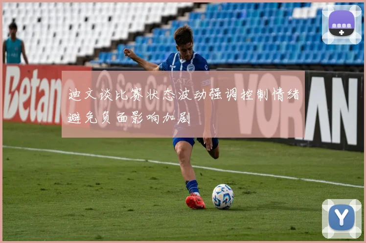 迪文谈比赛状态波动强调控制情绪避免负面影响加剧