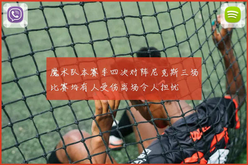 魔术队本赛季四次对阵尼克斯三场比赛均有人受伤离场令人担忧