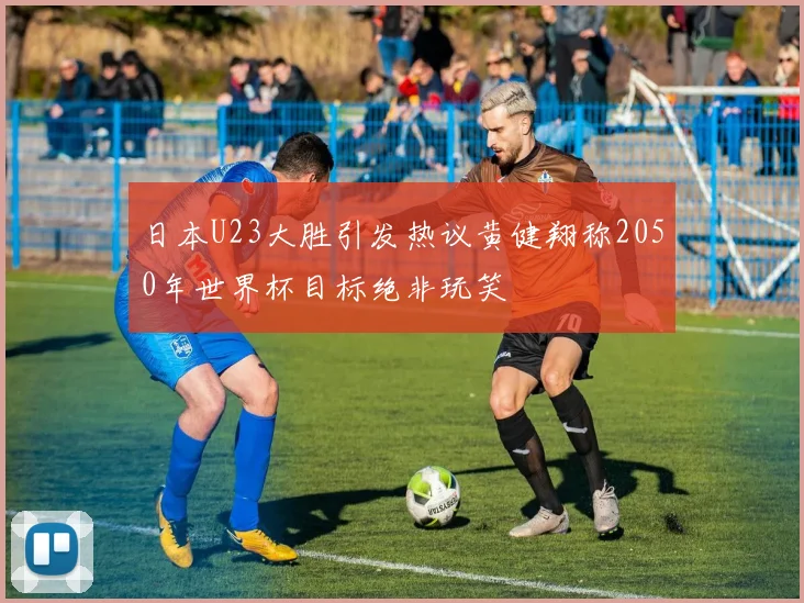 日本U23大胜引发热议黄健翔称2050年世界杯目标绝非玩笑