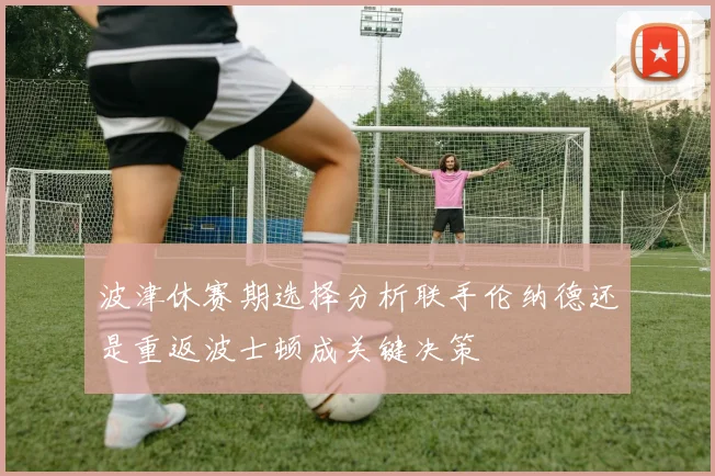 波津休赛期选择分析联手伦纳德还是重返波士顿成关键决策