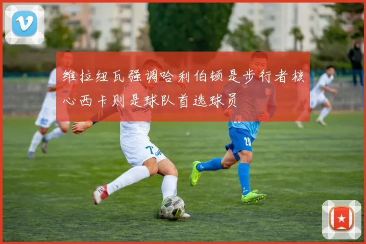 维拉纽瓦强调哈利伯顿是步行者核心西卡则是球队首选球员