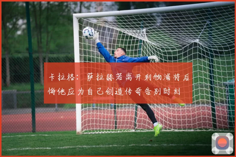 卡拉格：萨拉赫若离开利物浦将后悔他应为自己创造传奇告别时刻