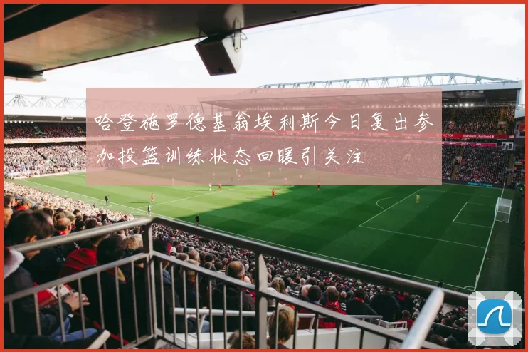 哈登施罗德基翁埃利斯今日复出参加投篮训练状态回暖引关注