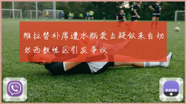 维拉替补席遭水瓶袭击疑似来自切尔西教练区引发争议